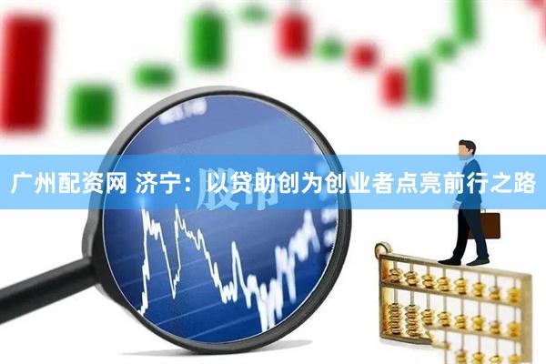 广州配资网 济宁：以贷助创为创业者点亮前行之路
