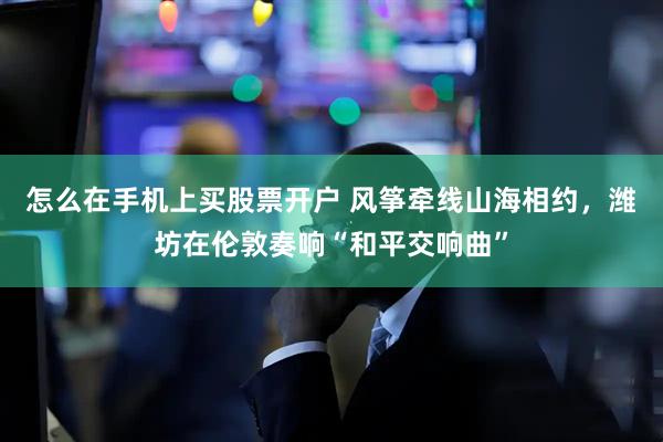 怎么在手机上买股票开户 风筝牵线山海相约，潍坊在伦敦奏响“和平交响曲”