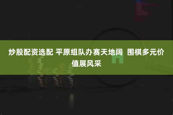 炒股配资选配 平原组队办赛天地阔  围棋多元价值展风采