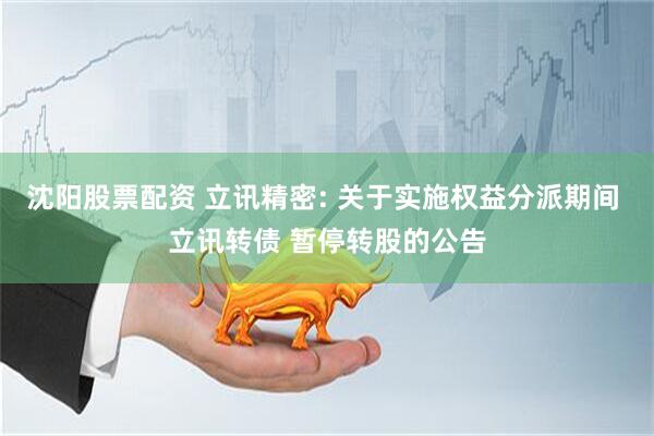 沈阳股票配资 立讯精密: 关于实施权益分派期间 立讯转债 暂停转股的公告
