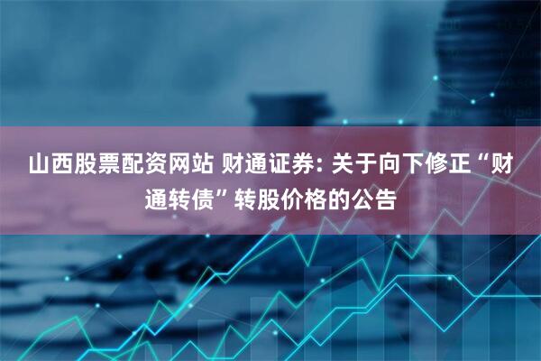 山西股票配资网站 财通证券: 关于向下修正“财通转债”转股价格的公告