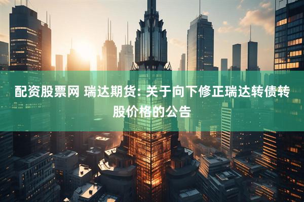 配资股票网 瑞达期货: 关于向下修正瑞达转债转股价格的公告