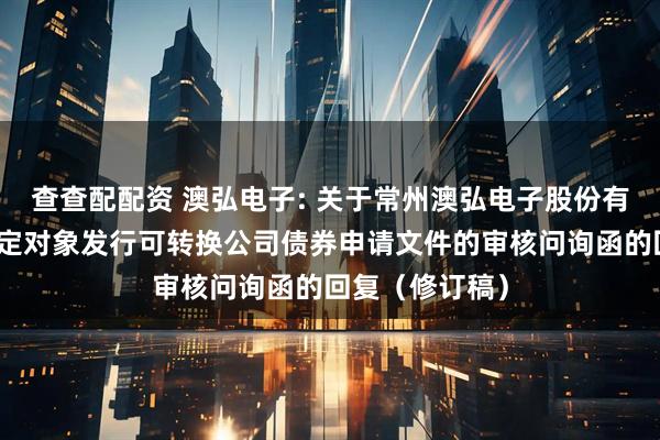 查查配配资 澳弘电子: 关于常州澳弘电子股份有限公司向不特定对象发行可转换公司债券申请文件的审核问询函的回复(修订稿)