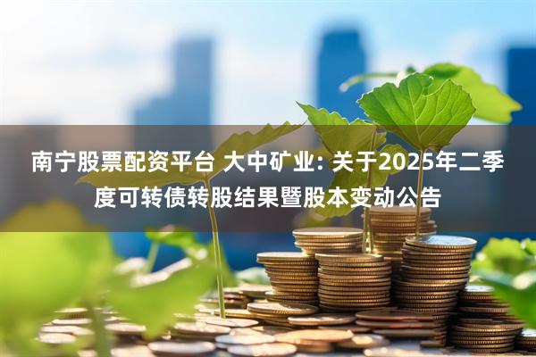 南宁股票配资平台 大中矿业: 关于2025年二季度可转债转股结果暨股本变动公告