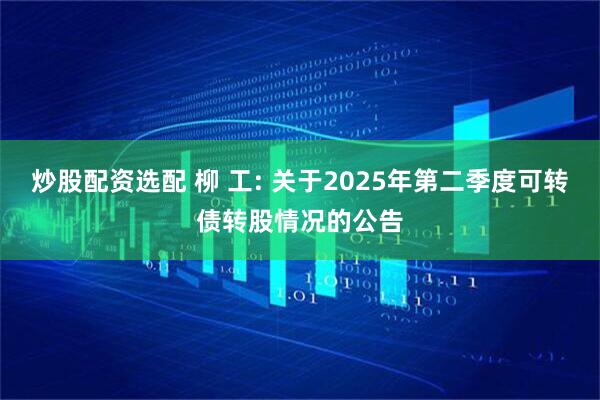 炒股配资选配 柳 工: 关于2025年第二季度可转债转股情况的公告
