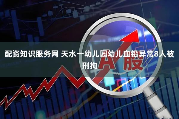 配资知识服务网 天水一幼儿园幼儿血铅异常8人被刑拘