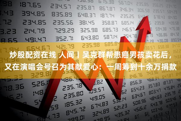 炒股配资在线 人间丨吴克群帮患癌男孩卖花后，又在演唱会号召为其献爱心：一周筹到十余万捐款