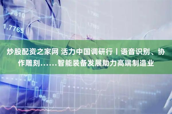 炒股配资之家网 活力中国调研行丨语音识别、协作雕刻……智能装备发展助力高端制造业