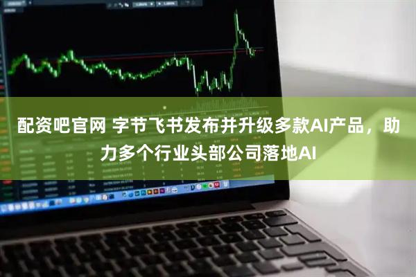 配资吧官网 字节飞书发布并升级多款AI产品，助力多个行业头部公司落地AI