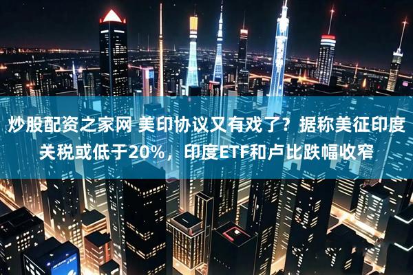 炒股配资之家网 美印协议又有戏了？据称美征印度关税或低于20%，印度ETF和卢比跌幅收窄