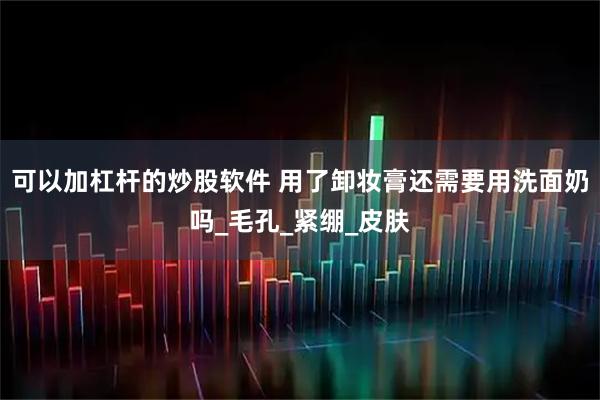 可以加杠杆的炒股软件 用了卸妆膏还需要用洗面奶吗_毛孔_紧绷_皮肤