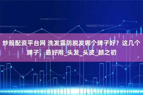 炒股配资平台网 洗发露防脱发哪个牌子好？这几个牌子，最好用_头发_头皮_颜之初