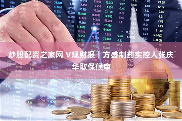 炒股配资之家网 V观财报｜方盛制药实控人张庆华取保候审