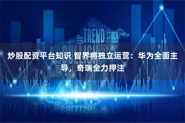 炒股配资平台知识 智界将独立运营：华为全面主导，奇瑞全力押注