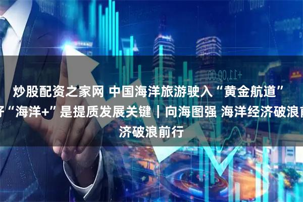 炒股配资之家网 中国海洋旅游驶入“黄金航道” 做好“海洋+”是提质发展关键｜向海图强 海洋经济破浪前行