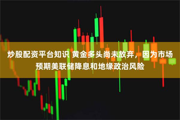 炒股配资平台知识 黄金多头尚未放弃，因为市场预期美联储降息和地缘政治风险