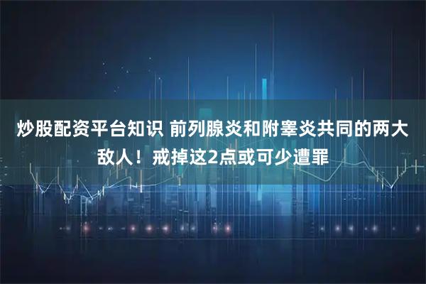 炒股配资平台知识 前列腺炎和附睾炎共同的两大敌人！戒掉这2点或可少遭罪