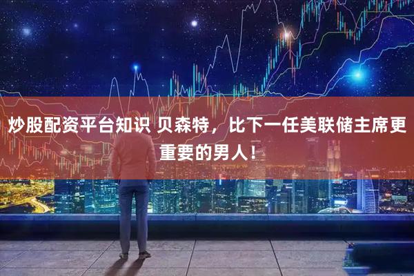 炒股配资平台知识 贝森特,比下一任美联储主席更重要的男人!