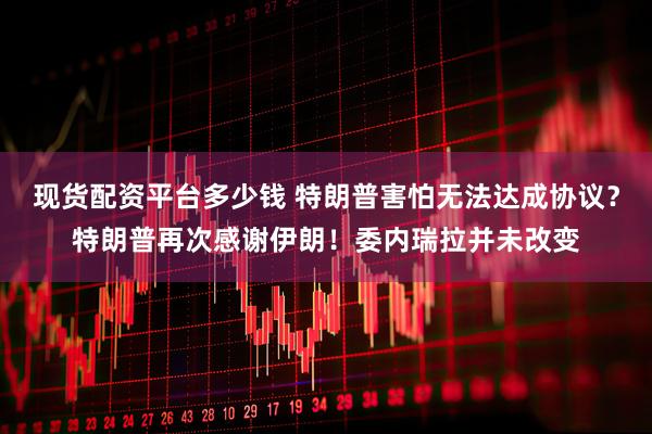 现货配资平台多少钱 特朗普害怕无法达成协议？特朗普再次感谢伊朗！委内瑞拉并未改变