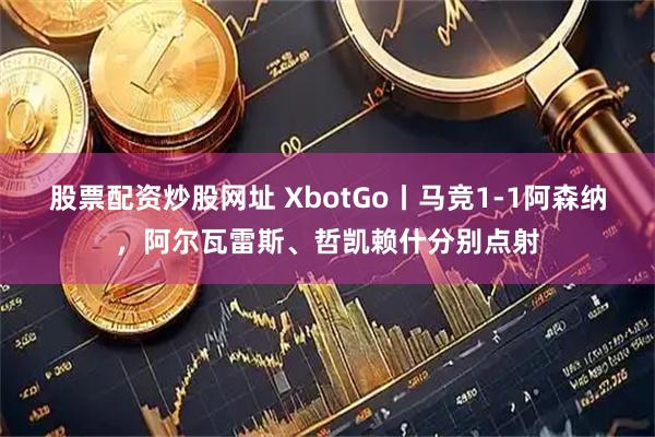 股票配资炒股网址 XbotGo丨马竞1-1阿森纳，阿尔瓦雷斯、哲凯赖什分别点射