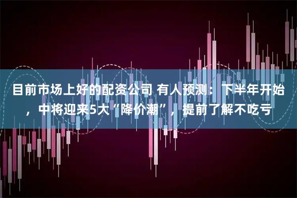 目前市场上好的配资公司 有人预测：下半年开始，中将迎来5大“降价潮”，提前了解不吃亏