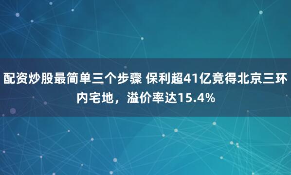 配资炒股最简单三个步骤 保利超41亿竞得北京三环内宅地，溢价率达15.4%