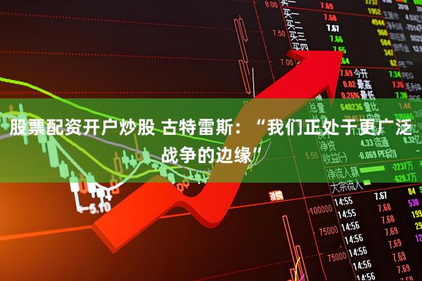 股票配资开户炒股 古特雷斯：“我们正处于更广泛战争的边缘”