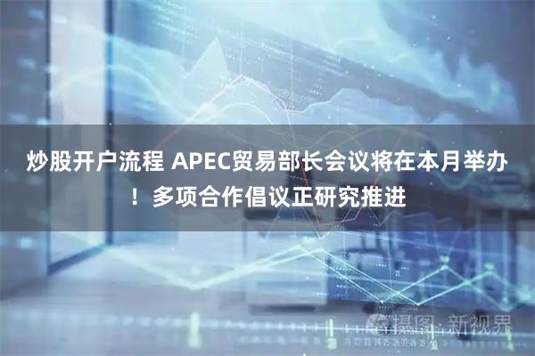 炒股开户流程 APEC贸易部长会议将在本月举办！多项合作倡议正研究推进