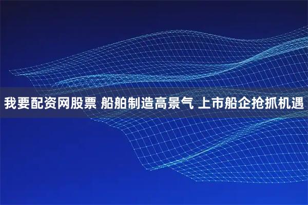 我要配资网股票 船舶制造高景气 上市船企抢抓机遇