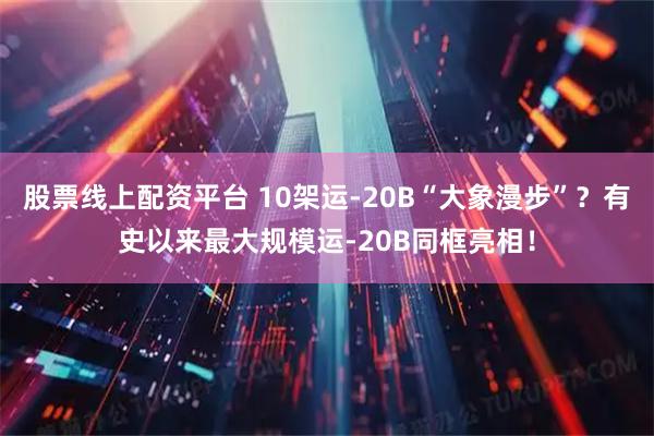 股票线上配资平台 10架运-20B“大象漫步”？有史以来最大规模运-20B同框亮相！