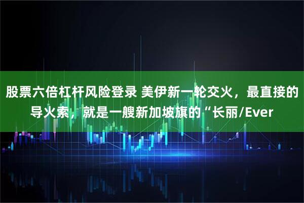 股票六倍杠杆风险登录 美伊新一轮交火，最直接的导火索，就是一艘新加坡旗的“长丽/Ever